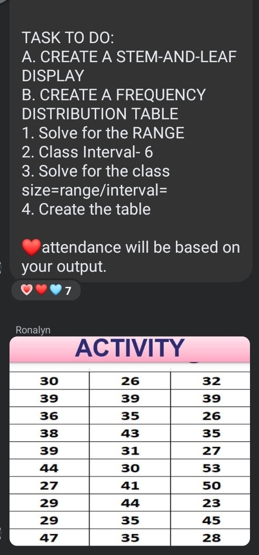 TASK TO DO: 
A. CREATE A STEM-AND-LEAF 
DISPLAY 
B. CREATE A FREQUENCY 
DISTRIBUTION TABLE 
1. Solve for the RANGE 
2. Class Interval - 6
3. Solve for the class 
size=range/interval= 
4. Create the table 
attendance will be based on 
your output. 
7 
Ronalyn