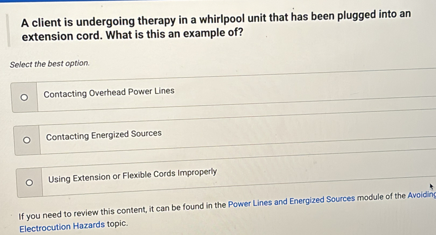 A client is undergoing therapy in a whirlpool unit that has been plugged into an
extension cord. What is this an example of?
Select the best option.
Contacting Overhead Power Lines
Contacting Energized Sources
Using Extension or Flexible Cords Improperly
If you need to review this content, it can be found in the Power Lines and Energized Sources module of the Avoiding
Electrocution Hazards topic.