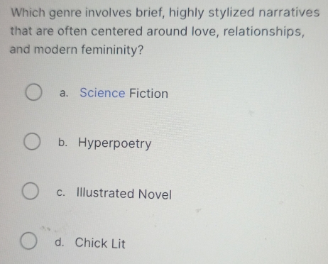 Which genre involves brief, highly stylized narratives
that are often centered around love, relationships,
and modern femininity?
a. Science Fiction
b. Hyperpoetry
c. Illustrated Novel
d. Chick Lit