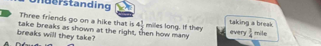 nderstanding 
Three friends go on a hike that is 4 1/2 miles 10 ong. If they 
taking a break 
take breaks as shown at the right, then how many every  3/4 mile
breaks will they take? 
A