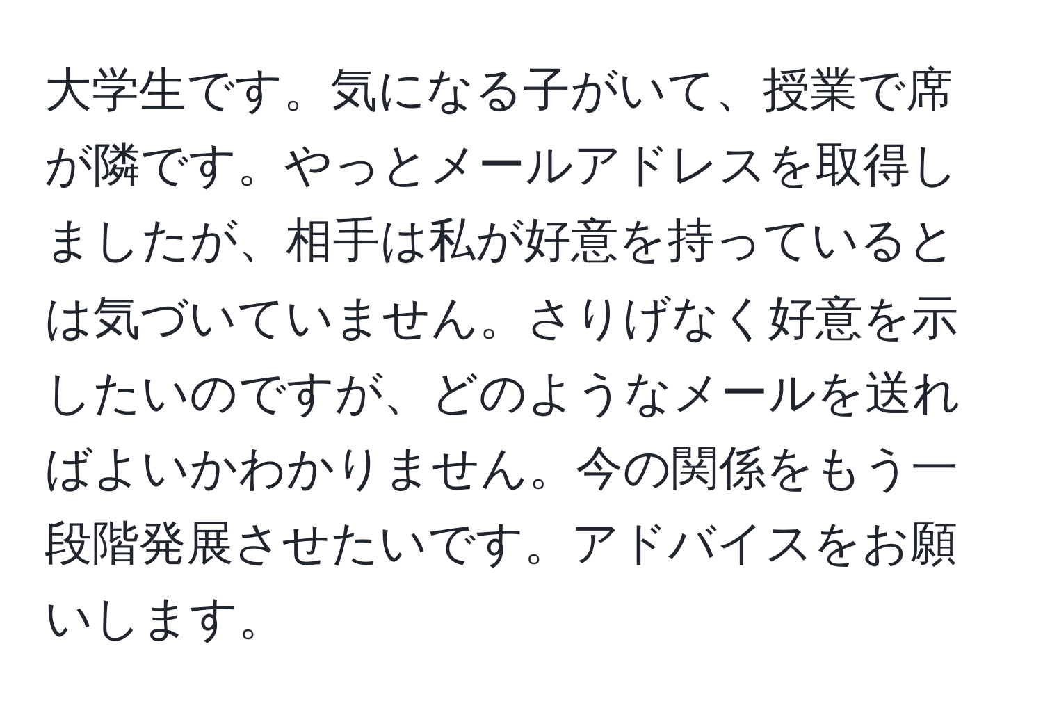 大学生です。気になる子がいて、授業で席が隣です。やっとメールアドレスを取得しましたが、相手は私が好意を持っているとは気づいていません。さりげなく好意を示したいのですが、どのようなメールを送ればよいかわかりません。今の関係をもう一段階発展させたいです。アドバイスをお願いします。