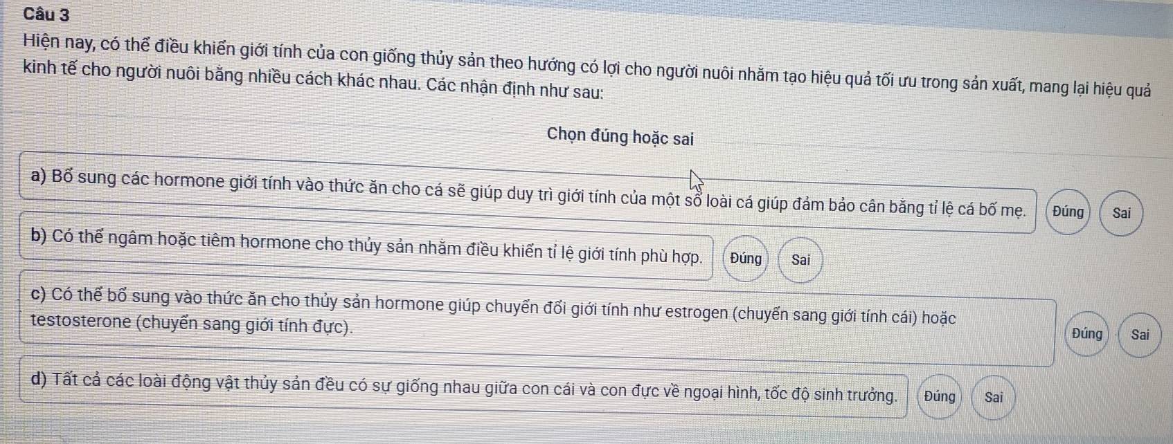 Hiện nay, có thế điều khiến giới tính của con giống thủy sản theo hướng có lợi cho người nuôi nhằm tạo hiệu quả tối ưu trong sản xuất, mang lại hiệu quả
kinh tế cho người nuôi bằng nhiều cách khác nhau. Các nhận định như sau:
Chọn đúng hoặc sai
a) Bố sung các hormone giới tính vào thức ăn cho cá sẽ giúp duy trì giới tính của một sổ loài cá giúp đảm bảo cân bằng tỉ lệ cá bố mẹ. Đúng Sai
b) Có thể ngâm hoặc tiêm hormone cho thủy sản nhằm điều khiển tỉ lệ giới tính phù hợp. Đúng Sai
c) Có thể bổ sung vào thức ăn cho thủy sản hormone giúp chuyển đổi giới tính như estrogen (chuyển sang giới tính cái) hoặc
testosterone (chuyển sang giới tính đực).
Đúng Sai
d) Tất cả các loài động vật thủy sản đều có sự giống nhau giữa con cái và con đực về ngoại hình, tốc độ sinh trưởng. Đúng Sai