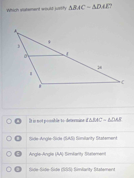 Which statement would justify △ BACsim △ DAE 2
A It is not possible to determine if △ BACsim △ DAE.
B Side-Angle-Side (SAS) Similarity Statement
C Angle-Angle (AA) Similarity Statement
D Side-Side-Side (SSS) Similarity Statement