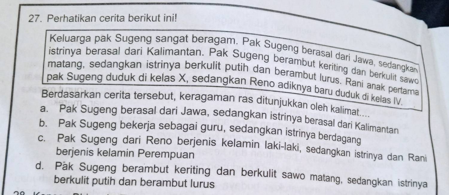 Perhatikan cerita berikut ini!
Keluarga pak Sugeng sangat beragam. Pak Sugeng berasal dari Jawa, sedangkan
istrinya berasal dari Kalimantan. Pak Sugeng berambut keriting dan berkulit sawo
matang, sedangkan istrinya berkulit putih dan berambut lurus. Rani anak pertama
pak Sugeng duduk di kelas X, sedangkan Reno adiknya baru duduk di kelas IV.
Berdasarkan cerita tersebut, keragaman ras ditunjukkan oleh kalimat....
a. Pak Sugeng berasal dari Jawa, sedangkan istrinya berasal dari Kalimantan
b. Pak Sugeng bekerja sebagai guru, sedangkan istrinya berdagang
c. Pak Sugeng dari Reno berjenis kelamin laki-laki, sedangkan istrinya dan Rani
berjenis kelamin Perempuan
d. Pak Sugeng berambut keriting dan berkulit sawo matang, sedangkan istrinya
berkulit putih dan berambut lurus