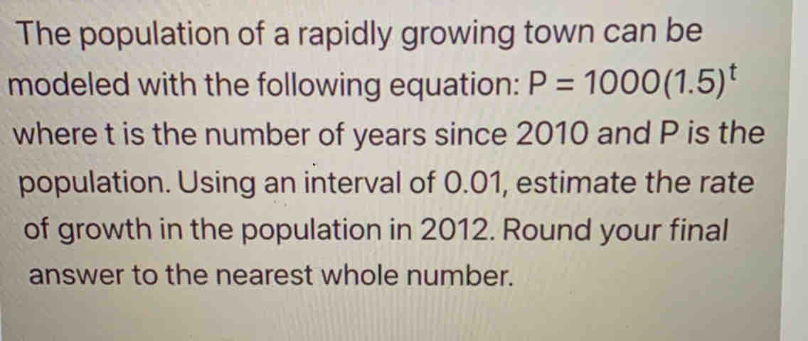 The population of a rapidly growing town can be
modeled with the following equation: P=1000(1.5)^t
where t is the number of years since 2010 and P is the
population. Using an interval of 0.01, estimate the rate
of growth in the population in 2012. Round your final
answer to the nearest whole number.