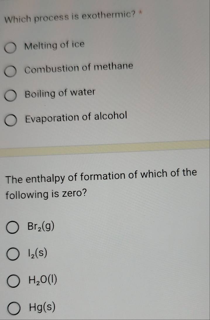 Which process is exothermic? *
Melting of ice
Combustion of methane
Boiling of water
Evaporation of alcohol
The enthalpy of formation of which of the
following is zero?
Br_2(g)
I_2(s)
H_2O(l)
Hg(s)