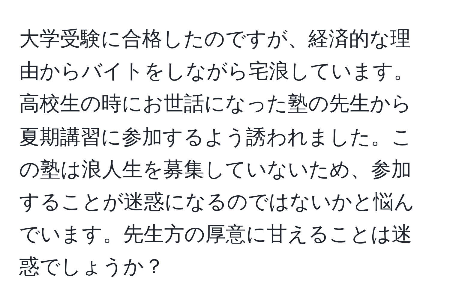 大学受験に合格したのですが、経済的な理由からバイトをしながら宅浪しています。高校生の時にお世話になった塾の先生から夏期講習に参加するよう誘われました。この塾は浪人生を募集していないため、参加することが迷惑になるのではないかと悩んでいます。先生方の厚意に甘えることは迷惑でしょうか？