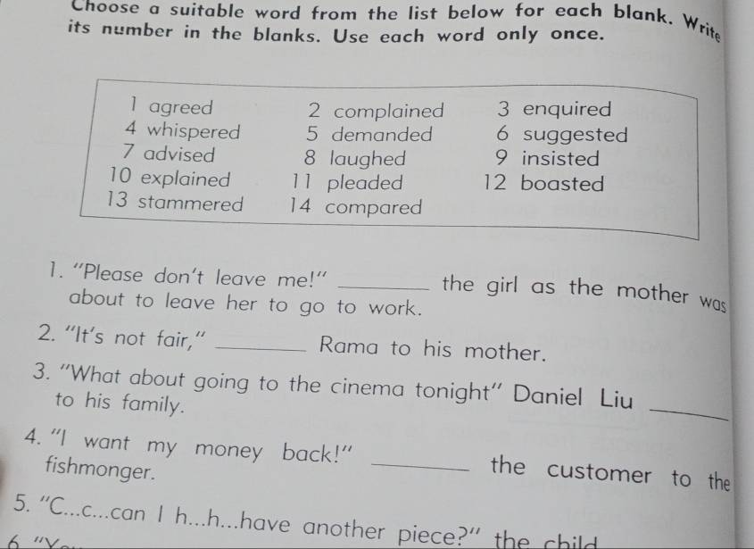 Choose a suitable word from the list below for each blank. Write 
its number in the blanks. Use each word only once. 
1 agreed 2 complained 3 enquired 
4 whispered 5 demanded 6 suggested 
7 advised 8 laughed 9 insisted 
10 explained 11 pleaded 12 boasted 
13 stammered 14 compared 
1. “Please don't leave me!”_ 
the girl as the mother was 
about to leave her to go to work. 
2. “It’s not fair,” _Rama to his mother. 
_ 
3. ''What about going to the cinema tonight'' Daniel Liu 
to his family. 
4. "I want my money back!" _the customer to the 
fishmonger. 
5. “C...c...can I h...h...have another piece?” the child 
''Vạr