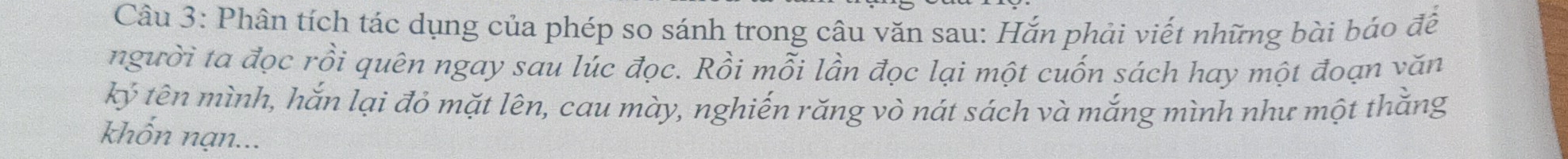 Phân tích tác dụng của phép so sánh trong câu văn sau: Hắn phải viết những bài báo đề 
người ta đọc rồi quên ngay sau lúc đọc. Rồi mỗi lần đọc lại một cuốn sách hay một đoạn văn 
ký tên mình, hắn lại đỏ mặt lên, cau mày, nghiến răng vò nát sách và mắng mình như một thằng 
khốn nạn...