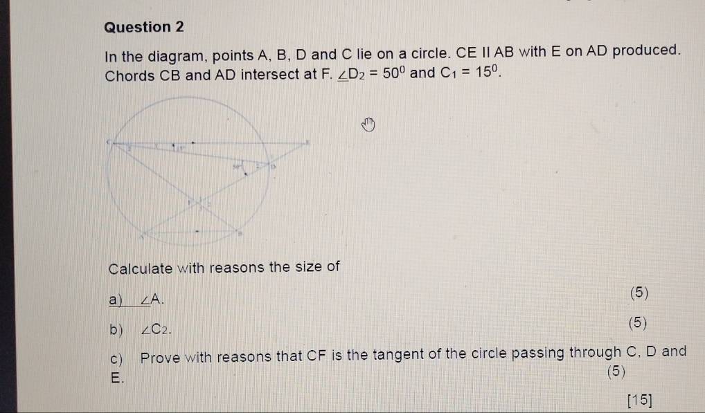 In the diagram, points A, B, D and C lie on a circle. CE II AB with E on AD produced. 
Chords CB and AD intersect at F. _ ∠ D_2=50° and C_1=15^0. 
Calculate with reasons the size of 
a) ∠ A. (5) 
b ) ∠ C_2. (5) 
c) Prove with reasons that CF is the tangent of the circle passing through C, D and
E. 
(5) 
[15]