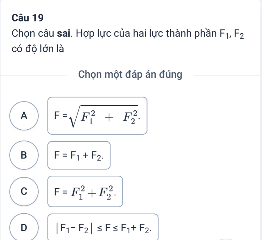 Chọn câu sai. Hợp lực của hai lực thành phần F_1, F_2
có độ lớn là
Chọn một đáp án đúng
A F=sqrt (F_1)^2+F_2^2.
B F=F_1+F_2.
C F=F_1^(2+F_2^2.
D |F_1)-F_2|≤ F≤ F_1+F_2.