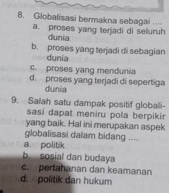 Globalisasi bermakna sebagai ....
a. proses yang terjadi di seluruh
dunia
b. proses yang terjadi di sebagian
dunia
c. proses yang mendunia
d. proses yang terjadi di sepertiga
dunia
9. Salah satu dampak positif globali-
sasi dapat meniru pola berpikir
yang baik. Hal ini merupakan aspek
globalisasi dalam bidang ....
a. politik
b. sosial dan budaya
c. pertahanan dan keamanan
d. politik dan hukum