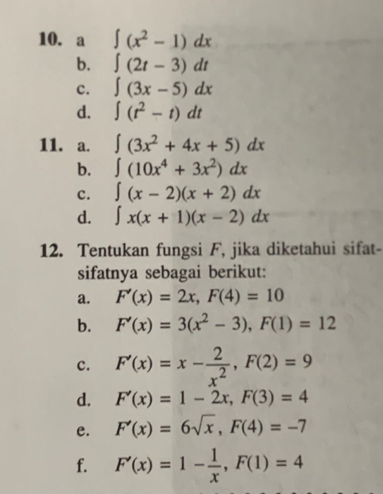 a ∈t (x^2-1)dx
b. ∈t (2t-3)dt
c. ∈t (3x-5)dx
d. ∈t (t^2-t)dt
11. a. ∈t (3x^2+4x+5)dx
b. ∈t (10x^4+3x^2)dx
c. ∈t (x-2)(x+2)dx
d. ∈t x(x+1)(x-2)dx
12. Tentukan fungsi F, jika diketahui sifat- 
sifatnya sebagai berikut: 
a. F'(x)=2x, F(4)=10
b. F'(x)=3(x^2-3), F(1)=12
c. F'(x)=x- 2/x^2 , F(2)=9
d. F'(x)=1-2x, F(3)=4
e. F'(x)=6sqrt(x), F(4)=-7
f. F'(x)=1- 1/x , F(1)=4