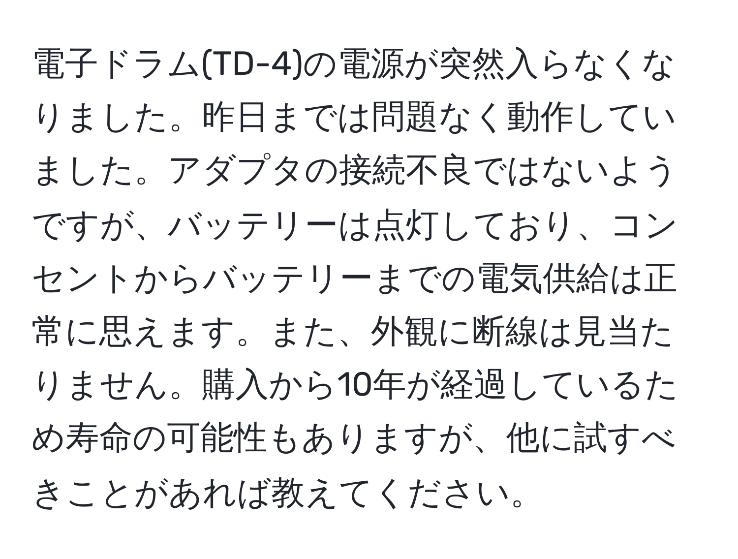 電子ドラム(TD-4)の電源が突然入らなくなりました。昨日までは問題なく動作していました。アダプタの接続不良ではないようですが、バッテリーは点灯しており、コンセントからバッテリーまでの電気供給は正常に思えます。また、外観に断線は見当たりません。購入から10年が経過しているため寿命の可能性もありますが、他に試すべきことがあれば教えてください。