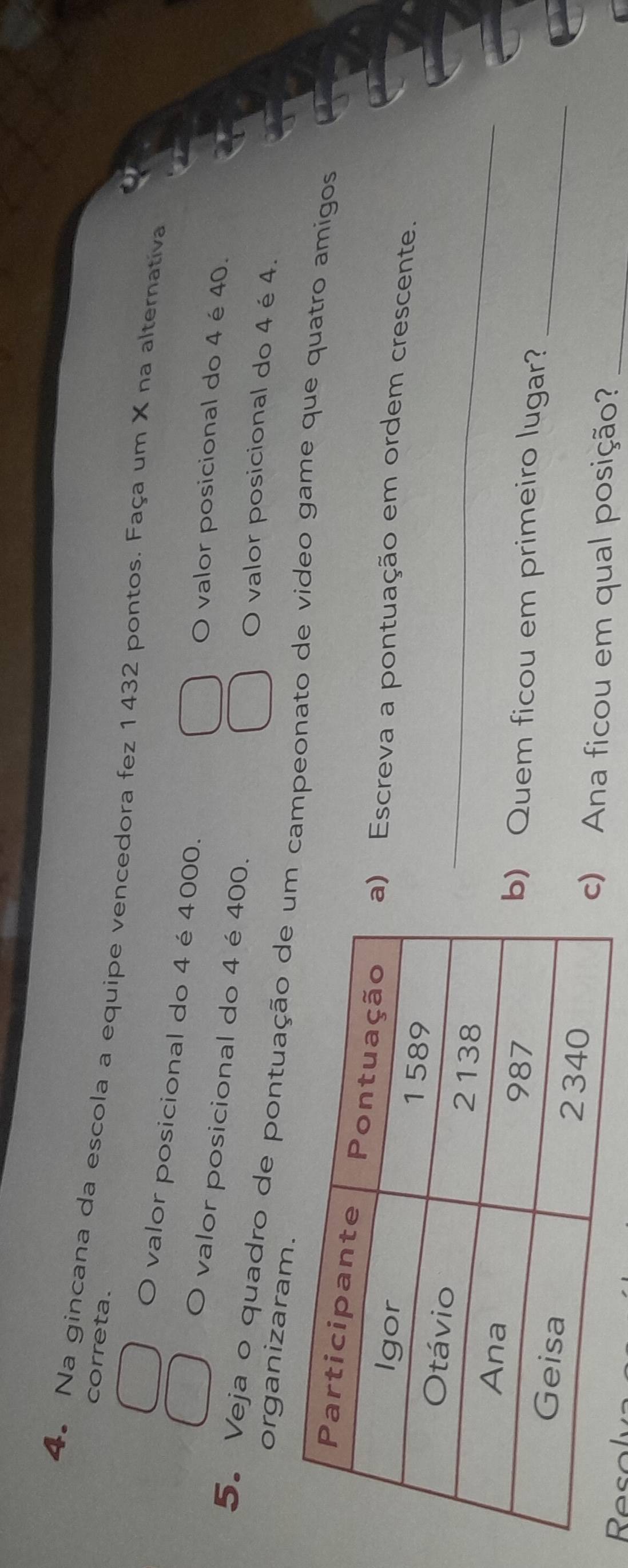 correta. 
4。 Na gincana da escola a equipe vencedora fez 1432 pontos. Faça um X na alternativa 
valor posicional do 4 é 4000. O valor posicional do 4 é 40. 
valor posicional do 4 é 400. 
O valor posicional do 4 é4. 
organizaram. 
5. Veja o quadro de pontuação de u campeonato de video game que quatro amigos 
Escreva a pontuação em ordem crescente. 
_ 
_ 
Quem ficou em primeiro lugar? 
Ana ficou em qual posição?_