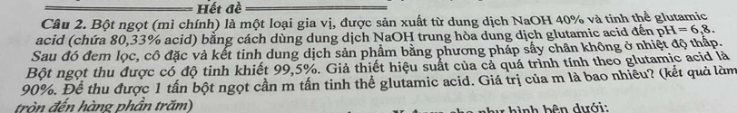 Hết đề 
Câu 2. Bột ngọt (mì chính) là một loại gia vị, được sản xuất từ dung dịch NaOH 40% và tinh thể glutamic 
acid (chứa 80,33% acid) bằng cách dùng dung dịch NaOH trung hòa dung dịch glutamic acid đến pH=6,8. 
Sau đó đem lọc, cô đặc và kết tinh dung dịch sản phẩm bằng phương pháp sấy chân không ở nhiệt độ thấp. 
Bột ngọt thu được có độ tinh khiết 99,5%. Giả thiết hiệu suất của cả quá trình tính theo glutamic acid là
90%. Để thu được 1 tấn bột ngọt cần m tần tinh thể glutamic acid. Giá trị của m là bao nhiều? (kết quả làm 
tròn đến hàng phần trăm) 
h ình bên dưới: