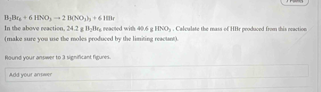 B_2Br_6+6HNO_3to 2B(NO_3)_3+6HBr
In the above reaction, 24.2gB_2Br_6 reacted with 40.6gHNO_3. Calculate the mass of HBr produced from this reaction 
(make sure you use the moles produced by the limiting reactant). 
Round your answer to 3 significant figures. 
Add your answer