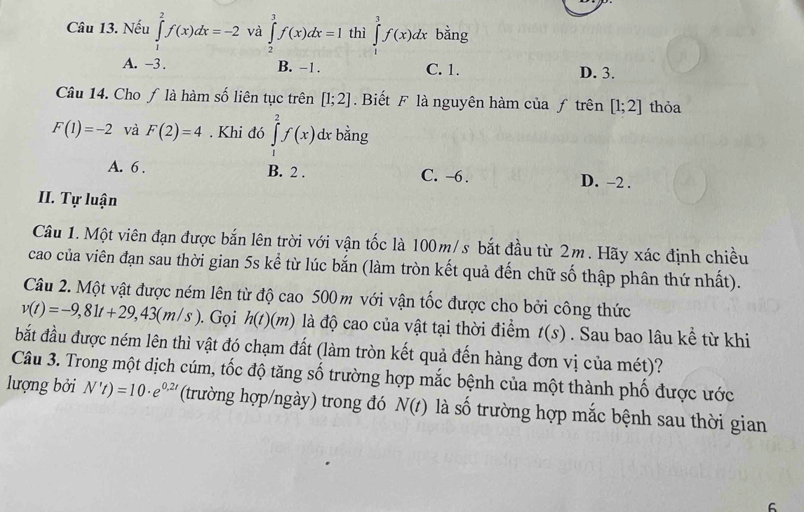 Nếu ∈tlimits _1^(2f(x)dx=-2 và ∈tlimits _2^3f(x)dx=1 thì ∈tlimits _3^3f(x)dx bằng
A. -3. B. -1. C. 1. D. 3.
Câu 14. Cho ƒ là hàm số liên tục trên [1;2]. Biết F là nguyên hàm của ƒ trên [1;2] thỏa
F(1)=-2 và F(2)=4. Khi đó ∈tlimits _1^2f(x) dx bằng
A. 6. B. 2. C. -6. D. -2.
II. Tự luận
Câu 1. Một viên đạn được bắn lên trời với vận tốc là 100m/s bắt đầu từ 2m. Hãy xác định chiều
cao của viên đạn sau thời gian 5s kể từ lúc bắn (làm tròn kết quả đến chữ số thập phân thứ nhất).
Câu 2. Một vật được ném lên từ độ cao 500 m với vận tốc được cho bởi công thức
v(t)=-9,81t+29,43(m/s). Gọi h(t)(m) là độ cao của vật tại thời điểm t(s). Sau bao lâu kể từ khi
bắt đầu được ném lên thì vật đó chạm đất (làm tròn kết quả đến hàng đơn vị của mét)?
Câu 3. Trong một dịch cúm, tốc độ tăng số trường hợp mắc bệnh của một thành phố được ước
lượng bởi N't)=10· e^0,2t) (trường hợp/ngày) trong đó N(t) là Swidehat O - trường hợp mắc bệnh sau thời gian
6