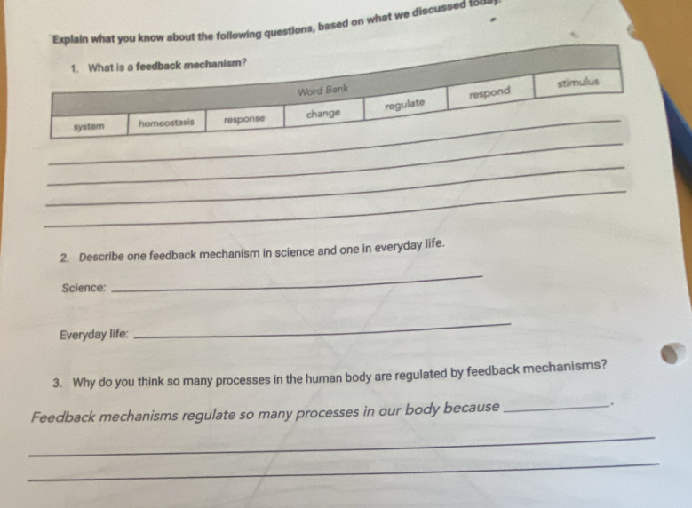 lain what you know about the following questions, based on what we discussed too. 
_ 
_ 
_ 
2. Describe one feedback mechanism in science and one in everyday life. 
Science: 
_ 
Everyday life: 
_ 
3. Why do you think so many processes in the human body are regulated by feedback mechanisms? 
Feedback mechanisms regulate so many processes in our body because 
_. 
_ 
_