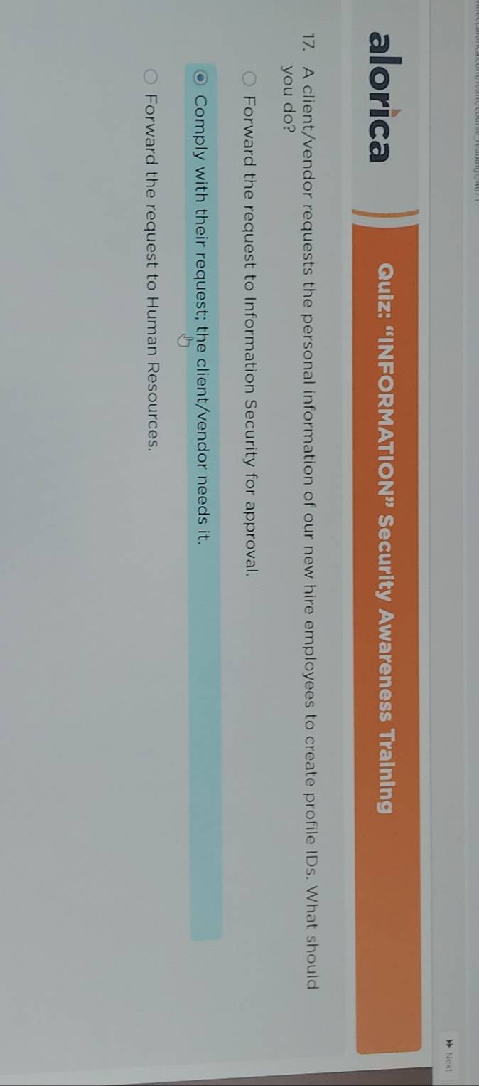 Next
alorica Quiz: “INFORMATIO N^(9y) Security Awareness Training
17. A client/vendor requests the personal information of our new hire employees to create profile IDs. What should
you do?
Forward the request to Information Security for approval.
Comply with their request; the client/vendor needs it.
Forward the request to Human Resources.