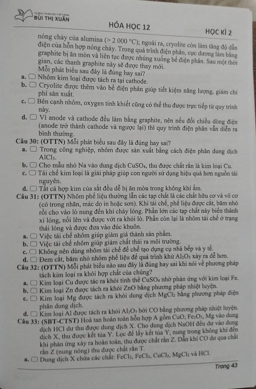 bùi thị xuân HÓA HọC 12
học kì 2
nóng chảy của alumina (>2000°C); ngoài ra, cryolite còn làm tăng độ dẫn
điện của hỗn hợp nóng chảy. Trong quá trình điện phân, cực dương làm bằng
graphite bị ăn mòn và liên tục được nhúng xuống bể điện phân. Sau một thời
gian, các thanh graphite này sẽ được thay mới.
Mỗi phát biểu sau đây là đúng hay sai?
a. Ô Nhôm kim loại được tách ra tại cathode.
b. Ô Cryolite được thêm vào bể điện phân giúp tiết kiệm năng lượng, giảm chi
phí sản xuất.
c. □ Bên cạnh nhôm, oxygen tinh khiết cũng có thể thu được trực tiếp từ quy trình
này.
d. Ô Vì anode và cathode đều làm bằng graphite, nên nếu đổi chiều dòng điện
(anode trở thành cathode và ngược lại) thì quy trình điện phân vẫn diễn ra
bình thường.
Câu 30: (OTTN) Mỗi phát biểu sau đây là đúng hay sai?
a. Ô Trong công nghiệp, nhôm được sản xuất bằng cách điện phân dung dịch
AlCl₃.
b. □  Cho mẫu nhỏ Na vào dung dịch CuSO₄, thu được chất rắn là kim loại Cu.
c.  [ Tái chế kim loại là giải pháp giúp con người sử dụng hiệu quả hơn nguồn tải
nguyên.
d. Ô Tất cả hợp kim của sắt đều dễ bị ăn mòn trong không khí ẩm.
Câu 31: (OTTN) Nhôm phế liệu thường lẫn các tạp chất là các chất hữu cơ và vô cơ
(có trong nhãn, mác do in hoặc sơn). Khi tái chế, phế liệu được cắt, băm nhỏ
rồi cho vào lò nung đến khi chảy lỏng. Phần lớn các tạp chất này biến thành
xi lỏng, nổi lên và được vớt ra khỏi lò. Phần còn lại là nhôm tái chể ở trạng
thái lỏng và được đưa vào đúc khuôn.
a. Ô Việc tái chế nhôm giúp giảm giá thành sản phẩm.
b. Ô Việc tái chế nhôm giúp giảm chất thải ra môi trường.
c. □ Không nên dùng nhôm tái chế để chế tạo dụng cụ nhà bếp và y tế.
d.  Đem cắt, băm nhỏ nhôm phế liệu đề quá trình khử Al_2O_3 xảy ra dễ hơn.
Câu 32: (OTTN) Mỗi phát biểu nào sau đây là đúng hay sai khi nói về phương pháp
tách kim loại ra khỏi hợp chất của chúng?
a. * Kim loại Cu được tác ra khỏi tinh thể CuSO4 nhờ phản ứng với kim loại Fe.
b. □  Kim loại Zn được tách ra khỏi ZnO bằng phương pháp nhiệt luyện.
c. □  Kim loại Mg được tách ra khỏi dung dịch MgCl₂ bằng phương pháp điện
phân dung dịch.
d. Ô Kim loại Al được tách ra khỏi Al_2O_3 bởi CO bằng phương pháp nhiệt luyện.
Câu 33: (SBT-CTST) Hoà tan hoàn toàn hỗn hợp A gồm CuO, Fe₂O₃, Mg vào dung
dịch HCl dư thu được dung dịch X. Cho dung dịch NaOH đến dư vào dung
dịch X, thu được kết tủa Y. Lọc đề lấy kết tủa Y, nung trong không khí đến
khi phản ứng xảy ra hoàn toàn, thu được chất rắn Z. Dẫn khí CO dư qua chất
rắn Z (nung nóng) thu được chất rắn T.
a,□  Dung dịch X chứa các chất: FeCl_2,FeCl_3,CuCl_2,MgCl_2 và l HCI
Trang 43