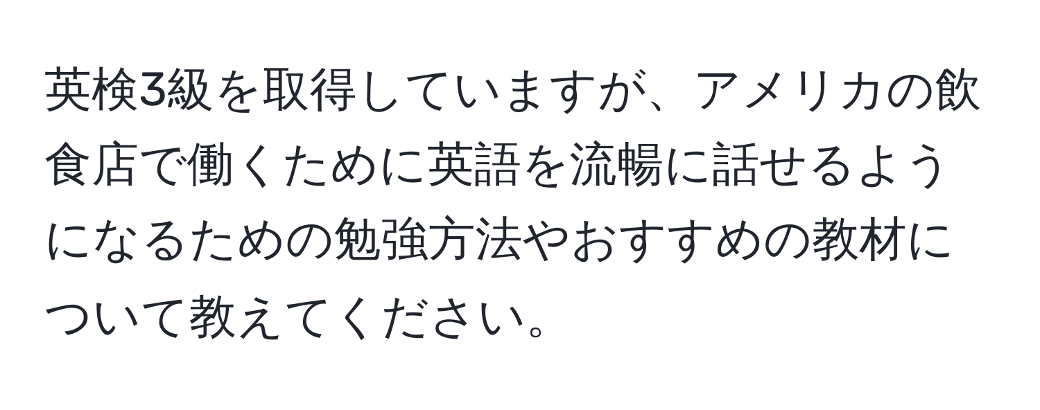 英検3級を取得していますが、アメリカの飲食店で働くために英語を流暢に話せるようになるための勉強方法やおすすめの教材について教えてください。