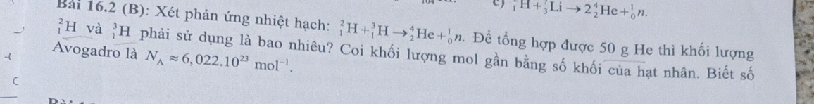 _1^(7H+_3^7Lito 2_2^4He+_0^1n. 
Bài 16.2 (B): Xét phản ứng nhiệt hạch: _1^2H+_1^3Hto _2^4He+_0^1n. Để tổng hợp được 50 g He thì khối lượng 
H và . _1^3H phải sử dụng là bao nhiêu? Coi khối lượng mol gần bằng số khối của hạt nhân. Biết số 
Avogadro là N_A)approx 6,022.10^(23)mol^(-1).