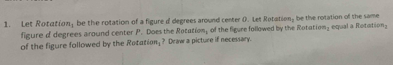 Let Rotation; be the rotation of a figure d degrees around center O. Let Rotatr on_2 be the rotation of the same 
figure d degrees around center P. Does the Rota ion_1 of the figure followed by the Rotatio n_1 equal a Rotatic n_2
of the figure followed by the Røtati on_1 ? Draw a picture if necessary.