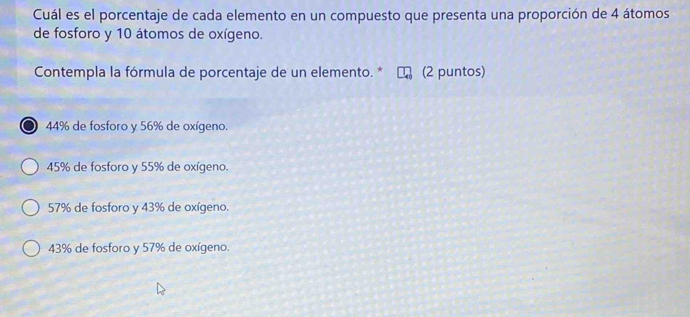 Cuál es el porcentaje de cada elemento en un compuesto que presenta una proporción de 4 átomos
de fosforo y 10 átomos de oxígeno.
Contempla la fórmula de porcentaje de un elemento. * (2 puntos)
44% de fosforo y 56% de oxígeno.
45% de fosforo y 55% de oxígeno.
57% de fosforo y 43% de oxígeno.
43% de fosforo y 57% de oxígeno.