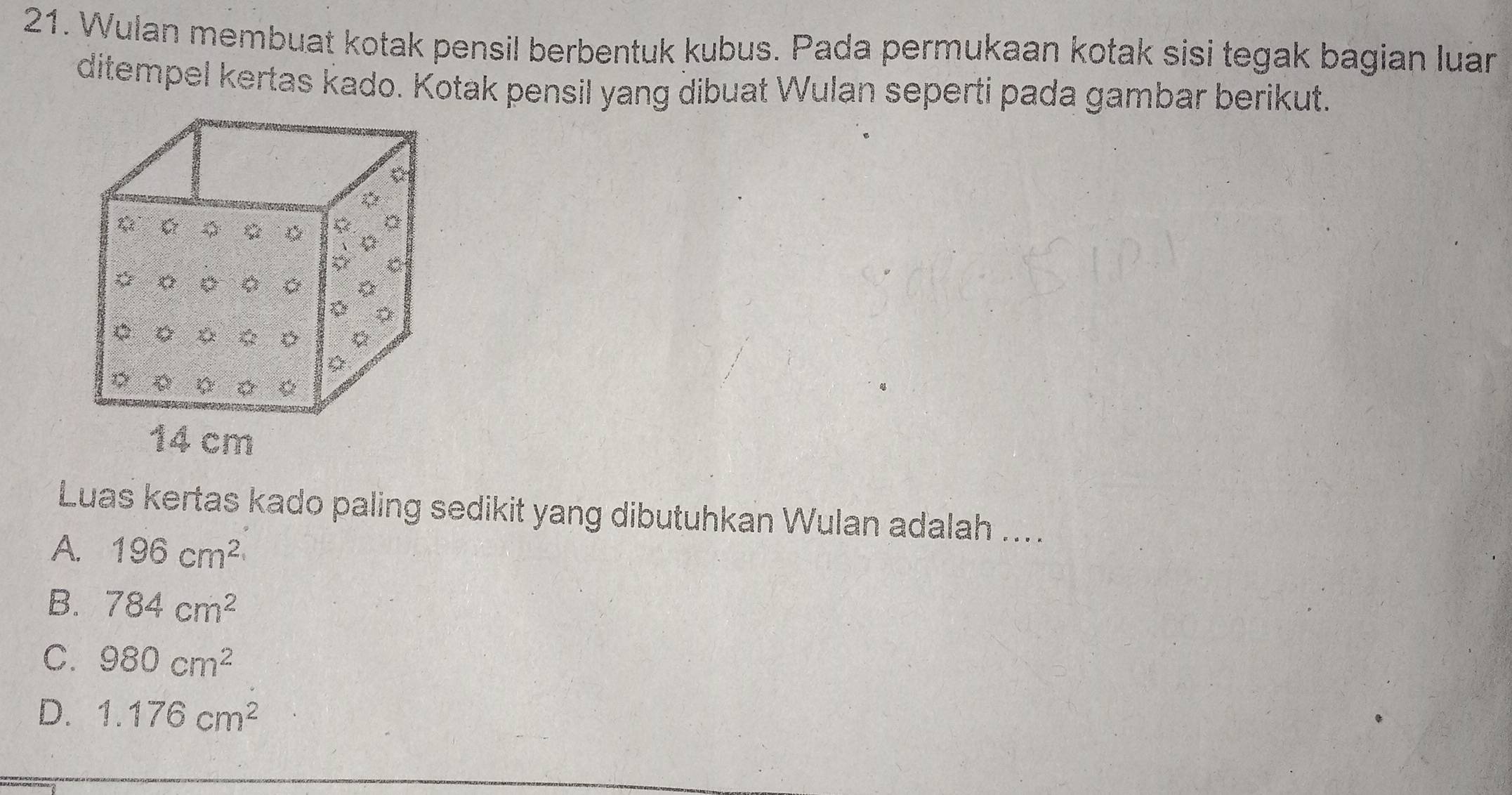 Wulan membuat kotak pensil berbentuk kubus. Pada permukaan kotak sisi tegak bagian luar
ditempel kertas kado. Kotak pensil yang dibuat Wulan seperti pada gambar berikut.
Luas kertas kado paling sedikit yang dibutuhkan Wulan adalah ....
A. 196cm^2
B. 784cm^2
C. 980cm^2
D. 1.176cm^2