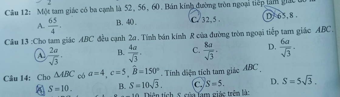 Một tam giác có ba cạnh là 52, 56, 60. Bán kính đường tròn ngoại tiếp tam giác đa
A.  65/4 . B. 40. C. 32, 5. D/ 65, 8.
Câu 13 :Cho tam giác ABC đều cạnh 2a. Tính bán kính R của đường tròn ngoại tiếp tam giác ABC.
B.
A.  2a/sqrt(3) .  4a/sqrt(3) ·
D.
C.  8a/sqrt(3) .  6a/sqrt(3) . 
Câu 14: Cho △ ABC có a=4, c=5, widehat B=150°. Tính diện tích tam giác ABC.
D. S=5sqrt(3).
A S=10.
B. S=10sqrt(3). C. S=5. 
Diên tích S. của tam giác trên là: