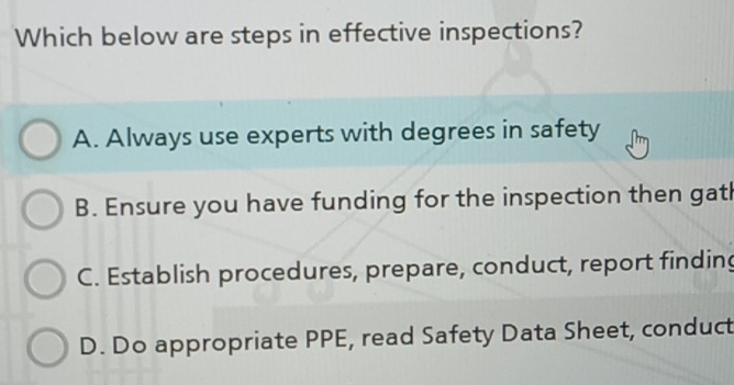 Which below are steps in effective inspections?
A. Always use experts with degrees in safety
B. Ensure you have funding for the inspection then gath
C. Establish procedures, prepare, conduct, report finding
D. Do appropriate PPE, read Safety Data Sheet, conduct