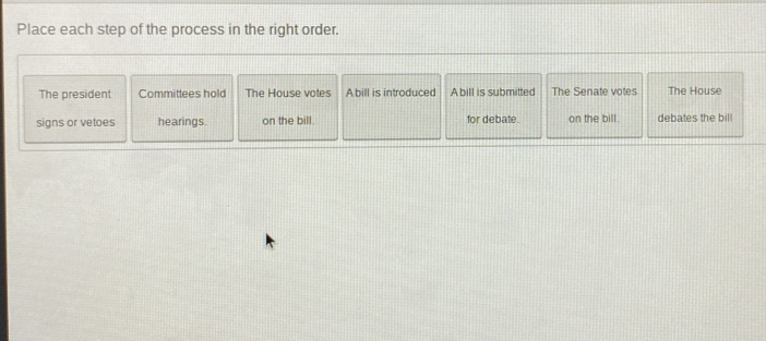 Place each step of the process in the right order. 
The president Committees hold The House votes A bill is introduced Abill is submitted The Senate votes The House 
signs or vetoes hearings. on the bill. for debate. on the bill. debates the bill