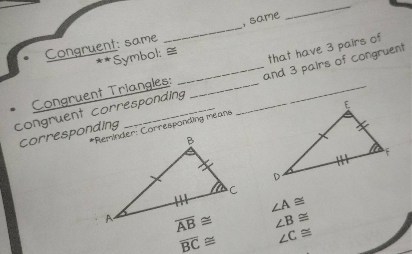 same
_
Congruent: same
_
** Symbol: ≅
Congruent Triangles: that have 3 pairs of
congruent corresponding_ __and 3 pairs of congruent
*Reminder: Corresponding means
corresponding
∠ A≌
∠ B≌
overline BC≌
∠ C≌