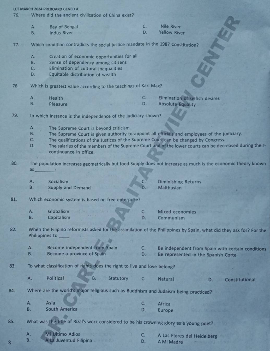 LET MARCH 2024 PREBOARD GENED A
76. Where did the ancient civilization of China exist?
A. Bay of Bengal C. Nile River
B. Indus River D. Yellow River
77. Which condition contradicts the social justice mandate in the 1987 Constitution?
A. Creation of economic opportunities for all
B. Sense of dependency among citizens
C. Elimination of cultural inequalities
D. Equitable distribution of wealth
78. Which is greatest value according to the teachings of Karl Max?
A. Health C. Elimination of selfish desires
B. Pleasure D. Absolute Equality
79. In which instance is the independence of the judiciary shown?
A. The Supreme Court is beyond criticism.
B. The Supreme Court is given authority to appoint all officials and employees of the judiciary.
C. The qualifications of the Justices of the Supreme Court can be changed by Congress.
D. The salaries of the members of the Supreme Court and of the lower courts can be decreased during their-
continuance in office.
80. The population increases geometrically but food Supply does not increase as much is the economic theory known
as_ :
A. Socialism C. Diminishing Returns
B. Supply and Demand D. Malthusian
81. Which economic system is based on free enterprise?
A. Globalism C. Mixed economies
B. Capitalism D. Communism
82. When the Filipino reformists asked for the assimilation of the Philippines by Spain, what did they ask for? For the
Philippines to_
A. Become independent from Spain C. Be independent from Spain with certain conditions
B. Become a province of Spain D. Be represented in the Spanish Corte
83. To what classification of rights does the right to live and love belong?
A. Political B. Statutory C. Natural D. Constitutional
84. Where are the world's major religious such as Buddhism and Judaism being practiced?
A. Asia C. Africa
B. South America D. Europe
85. What was the title of Rizal’s work considered to be his crowning glory as a young poet?
A. Mi Ultimo Adios C. A Las Flores del Heidelberg
8 B. A La Juventud Filipina D. A Mi Madre