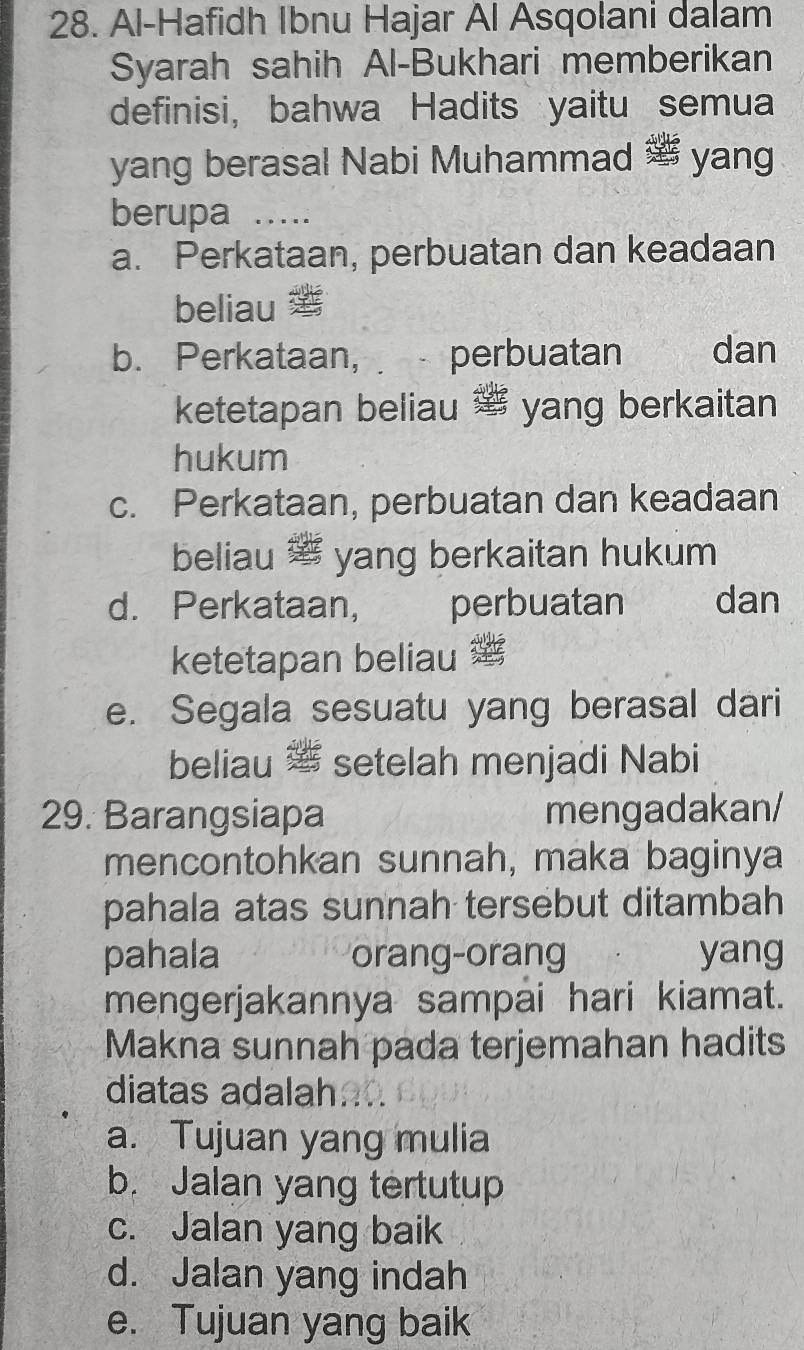 Al-Hafidh Ibnu Hajar Al Asqolani dalam
Syarah sahih Al-Bukhari memberikan
definisi, bahwa Hadits yaitu semua
yang berasal Nabi Muhammad yang
berupa 1 …
a. Perkataan, perbuatan dan keadaan
beliau æ
b. Perkataan, perbuatan the dan
ketetapan beliau ' yang berkaitan
hukum
c. Perkataan, perbuatan dan keadaan
beliau yang berkaitan hukum
d. Perkataan, perbuatan dan
ketetapan beliau
e. Segala sesuatu yang berasal dari
beliau setelah menjadi Nabi
29. Barangsiapa mengadakan/
mencontohkan sunnah, maka baginya
pahala atas sunnah tersebut ditambah
pahala orang-orang yang
mengerjakannya sampai hari kiamat.
Makna sunnah pada terjemahan hadits
diatas adalaha
a. Tujuan yang mulia
b. Jalan yang tertutup
c. Jalan yang baik
d. Jalan yang indah
e. Tujuan yang baik