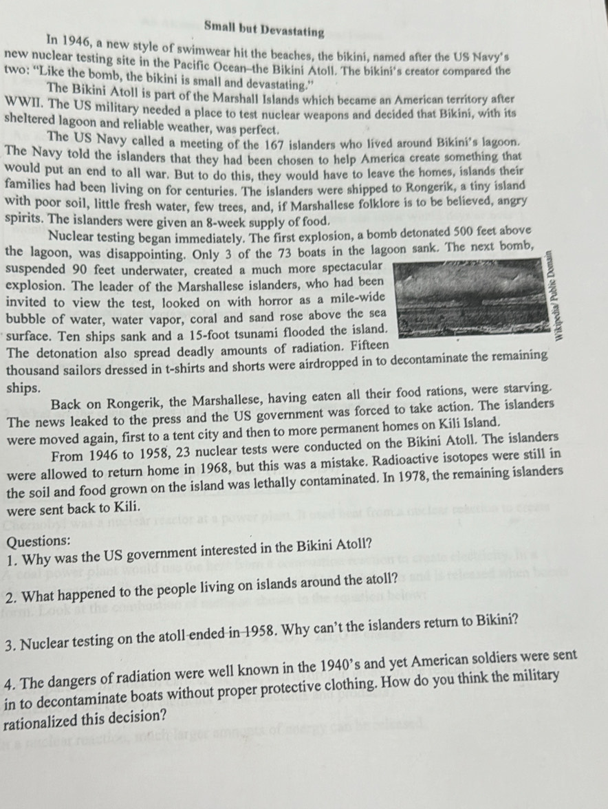Small but Devastating
In 1946, a new style of swimwear hit the beaches, the bikini, named after the US Navy's
new nuclear testing site in the Pacific Ocean-the Bikini Atoll. The bikini’s creator compared the
two: “Like the bomb, the bikini is small and devastating.”
The Bikini Atoll is part of the Marshall Islands which became an American territory after
WWII. The US military needed a place to test nuclear weapons and decided that Bikini, with its
sheltered lagoon and reliable weather, was perfect.
The US Navy called a meeting of the 167 islanders who lived around Bikini's lagoon.
The Navy told the islanders that they had been chosen to help America create something that
would put an end to all war. But to do this, they would have to leave the homes, islands their
families had been living on for centuries. The islanders were shipped to Rongerik, a tiny island
with poor soil, little fresh water, few trees, and, if Marshallese folklore is to be believed, angry
spirits. The islanders were given an 8-week supply of food.
Nuclear testing began immediately. The first explosion, a bomb detonated 500 feet above
the lagoon, was disappointing. Only 3 of the 73 boats in the lak. The next bomb,
suspended 90 feet underwater, created a much more spectacular
explosion. The leader of the Marshallese islanders, who had been
invited to view the test, looked on with horror as a mile-wid2
bubble of water, water vapor, coral and sand rose above the se
surface. Ten ships sank and a 15-foot tsunami flooded the island
The detonation also spread deadly amounts of radiation. Fiftee
thousand sailors dressed in t-shirts and shorts were airdropped in to decontaminate the remaining
ships.
Back on Rongerik, the Marshallese, having eaten all their food rations, were starving.
The news leaked to the press and the US government was forced to take action. The islanders
were moved again, first to a tent city and then to more permanent homes on Kili Island.
From 1946 to 1958, 23 nuclear tests were conducted on the Bikini Atoll. The islanders
were allowed to return home in 1968, but this was a mistake. Radioactive isotopes were still in
the soil and food grown on the island was lethally contaminated. In 1978, the remaining islanders
were sent back to Kili.
Questions:
1. Why was the US government interested in the Bikini Atoll?
2. What happened to the people living on islands around the atoll?
3. Nuclear testing on the atoll ended in 1958. Why can’t the islanders return to Bikini?
4. The dangers of radiation were well known in the 1940^, s and yet American soldiers were sent
in to decontaminate boats without proper protective clothing. How do you think the military
rationalized this decision?
