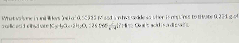 What volume in milliliters (ml) of 0.10932 M sodium hydroxide solution is required to titrate 0.231 g of 
oxalic acid dihydrate (C_2H_2O_4· 2H_2O,126.065 g/mol ) ? Hint: Oxalic acid is a diprotic.