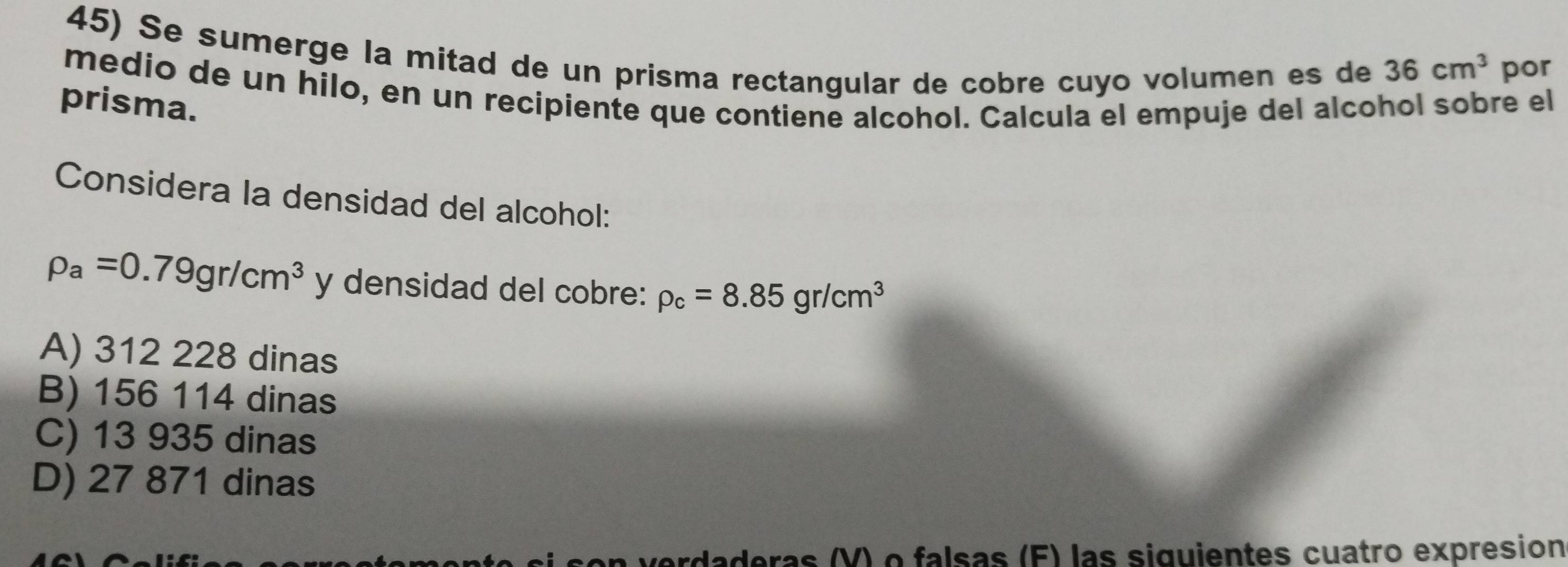 Se sumerge la mitad de un prisma rectangular de cobre cuyo volumen es de 36cm^3 por
medio de un hilo, en un recipiente que contiene alcohol. Calcula el empuje del alcohol sobre el
prisma.
Considera la densidad del alcohol:
rho _a=0.79gr/cm^3 y densidad del cobre: rho _c=8.85gr/cm^3
A) 312 228 dinas
B) 156 114 dinas
C) 13 935 dinas
D) 27 871 dinas
son verdaderas (V) o falsas (F) las siguientes cuatro expresion