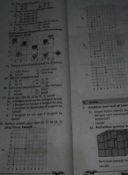 Cika duduk di posisi (D,2)
C
a. (A,2)
22. Posisi duduk Gani dan Heni adalah .... (C,3)
b. (8,3)
(D,2) dan (8,3)
c. (D,3) dan dan (8,3)
b. (C,2) (8,2)
(A,6)
23. Siswa yang duduk di posisi d. (D,2) dan (B,2) Nando adalah
b. Tiwi a. lkca d Risma
soal nomor  Sistem berpetak di bawah ini untuk menjawab
24-26
5
4
3
2
A B e D F 4
24. Tempat yang terletak di titik (H,4) adalah
a. toko buku 
taman d toko kue c. rumah sakit
25. Sekolah terletak di titik .. d.
a. (E,1) (E,2)
b. (G,1) d. (G,2)
26. Toko buku berada di arah ... dari bengkel.
a. utara
b. selatan d. barat timur
27. Jarak dari titik (B,2) ke (D,8) adalah ....
2 langkah ke kanan dan 6 langkah ke atas
b. 2 langkah ke kiri dan 6 langkah ke atas
c. 2 langkah ke kanan dan 6 langkah ke B. Uraian
Kerjakan soal-soal di baw
bawah
d. 2 langkah ke kiri dan 6 langkah ke 31. Empat kubus identik de
dengan cara menempel
kanan
28. Berikut adalah jalur dari (D,5) ke (A,1) terbentuk!
Jawab:
yang benar, kecuali ....
32. Perhatikan gambar b
a
Tentukan banyak ku
Jawab:_