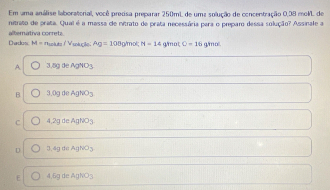 Em uma análise laboratorial, você precisa preparar 250mL de uma solução de concentração 0,08 mol/L de
nitrato de prata. Qual é a massa de nitrato de prata necessária para o preparo dessa solução? Assinale a
alternativa correta.
Dados: M=n_soluto/V_s olução; Ag=108g/m ol; N=14 g/mol; O=16g/mol.
A. 3,8g de AgNO3
B. 3,0g de AgNO3.
C. 4,2g de AgNO3.
D. 3.4g de AgNO3
E. 4,6g de AgNO3