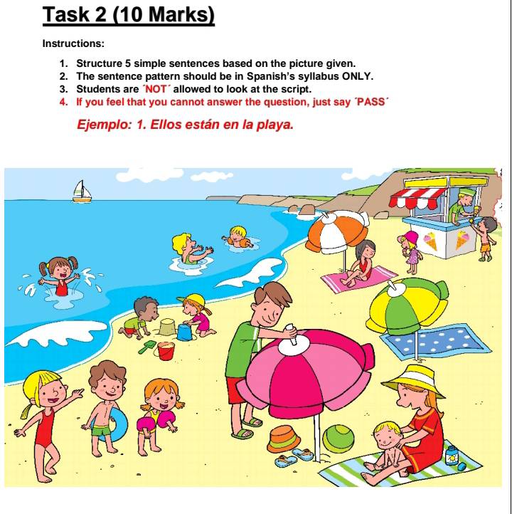 Task 2 (10 Marks) 
Instructions: 
1. Structure 5 simple sentences based on the picture given. 
2. The sentence pattern should be in Spanish's syllabus ONLY. 
3. Students are ´NOT´ allowed to look at the script. 
4. If you feel that you cannot answer the question, just say 'PASS’ 
Ejemplo: 1. Ellos están en la playa.