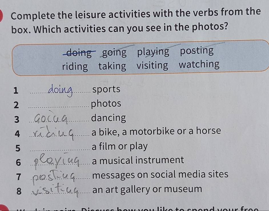 Complete the leisure activities with the verbs from the 
box. Which activities can you see in the photos? 
doing going playing posting 
riding taking visiting watching 
1 _sports 
2 _photos 
3 _dancing 
4 _a bike, a motorbike or a horse 
5 _a film or play 
6 _a musical instrument 
7 _messages on social media sites 
8 _an art gallery or museum