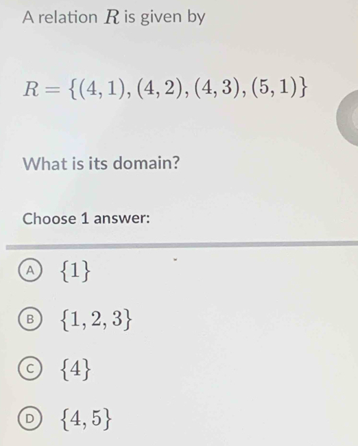 A relation R is given by
R= (4,1),(4,2),(4,3),(5,1)
What is its domain?
Choose 1 answer:
A  1
B  1,2,3
C  4
D  4,5