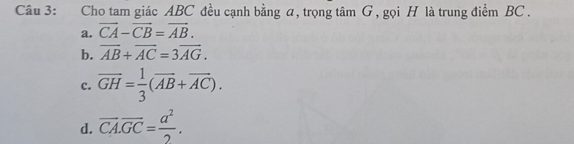 Cho tam giác ABC đều cạnh bằng a, trọng tâm G, gọi H là trung điểm BC.
a. vector CA-vector CB=vector AB.
b. vector AB+vector AC=3vector AG.
c. vector GH= 1/3 (vector AB+vector AC).
d. vector CA.vector GC= a^2/2 .