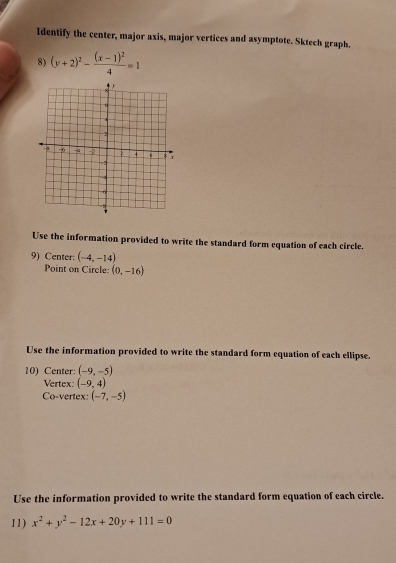 Identify the center, major axis, major vertices and asymptote. Sktech graph. 
8) (y+2)^2-frac (x-1)^24=1
Use the information provided to write the standard form equation of each circle. 
9) Center: (-4,-14)
Point on Circle: (0,-16)
Use the information provided to write the standard form equation of each ellipse. 
10) Center: (-9,-5)
Vertex: (-9,4)
Co-vertex: (-7,-5)
Use the information provided to write the standard form equation of each circle. 
11) x^2+y^2-12x+20y+111=0