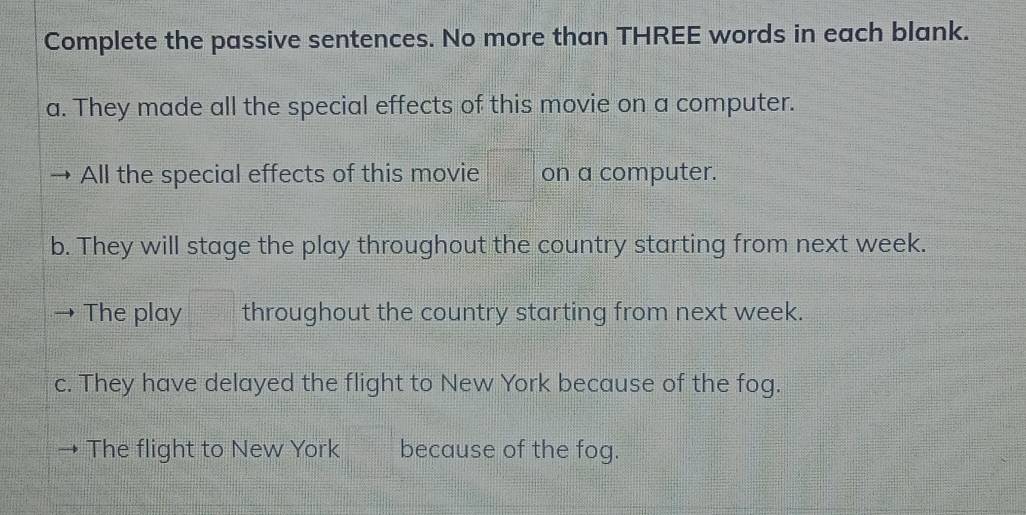 Complete the passive sentences. No more than THREE words in each blank. 
a. They made all the special effects of this movie on a computer. 
All the special effects of this movie on a computer. 
b. They will stage the play throughout the country starting from next week. 
The play throughout the country starting from next week. 
c. They have delayed the flight to New York because of the fog. 
The flight to New York because of the fog.