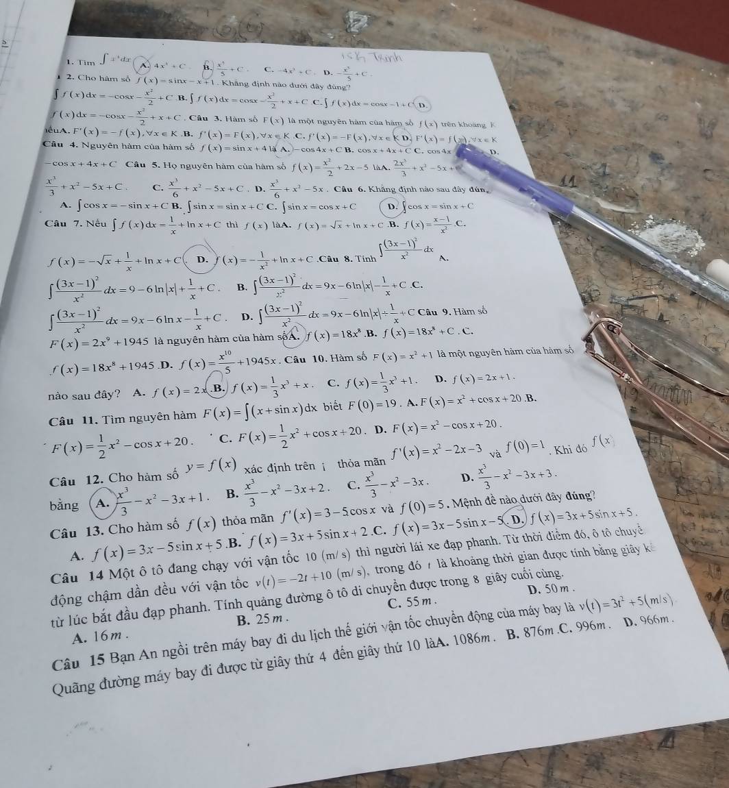 Tim 4x^4+C B.  x^5/5 +C C. -4x^2+C,D,- x^2/5 +C
2. Cho hàm số f(x)=sin x-x+1 Khẳng định nào dưới đây đùng'
f(x)dx=-cos x- x^2/2 +C B. ∈t f(x)dx=cos x- x^2/2 +x+C.C.∈t f(x)dx=cos x-1+C(D
f(x)dx=-cos x- x^2/2 +x+C Câu 3. Hàm số F(x) là một nguyên hàm của hàm số f(x) trên khoàng k
ểuA. F'(x)=-f(x),forall x∈ K B. f'(x)=F(x),forall x∈ K C. f'(x)=-F(x),forall x∈ K D. F'(x)=f(x),forall x∈ K
Câu 4. Nguyên hàm của hàm số f(x)=sin x+4|a|-c n     . cos x+4x+CC C.  cos 4x D.
-cos x+4x+C Câu 5. Họ nguyên hàm của hàm số f(x)= x^2/2 +2x-5 làA.  2x^3/3 +x^2-5x+
 x^3/3 +x^2-5x+C. C.  x^3/6 +x^2-5x+C. D.  x^3/6 +x^2-5x. Câu 6. Khẳng định nào sau đây đún
A. ∈t cos x=-sin x+CB ∈t sin x=sin x+C C. ∈t sin x=cos x+C D. ∈t cos x=sin x+C
Câu 7. Nếu ∈t f(x)dx= 1/x +ln x+C thì f(x) làA. f(x)=sqrt(x)+ln x+C .B. f(x)= (x-1)/x^2 .C.
f(x)=-sqrt(x)+ 1/x +ln x+C D. (x)=- 1/x^2 +ln x+C Câu 8. Tính ∈t frac (3x-1)^2x^2dx A.
∈t frac (3x-1)^2x^2dx=9-6ln |x|+ 1/x +C. B. ∈t frac (3x-1)^2x^2dx=9x-6ln |x|- 1/x +C.C.
∈t frac (3x-1)^2x^2dx=9x-6ln x- 1/x +C D. ∈t frac (3x-1)^2x^2dx=9x-6ln |x|/  1/x +CCau 9. Hàm số
F(x)=2x^9+1945 là nguyên hàm của hàm sốA. f(x)=18x^8.B. f(x)=18x^8+C.C.
f(x)=18x^8+1945 D. f(x)= x^(10)/5 +1945x Câu 10. Hàm số F(x)=x^2+1 là một nguyên hàm của hàm số
nào sau đây? A. f(x)=2x B. f(x)= 1/3 x^3+x. C. f(x)= 1/3 x^3+1. D. f(x)=2x+1.
Câu 11. Tìm nguyên hàm F(x)=∈t (x+sin x)dx biết F(0)=19. A. F(x)=x^2+cos x+20. B.
F(x)= 1/2 x^2-cos x+20. C. F(x)= 1/2 x^2+cos x+20. D. F(x)=x^2-cos x+20.
Câu 12. Cho hàm số y=f(x) xác định trên  thỏa mãn f'(x)=x^2-2x-3 và f(0)=1. Khi đó f(x)
bằng A.  x^3/3 -x^2-3x+1. B.  x^3/3 -x^2-3x+2. C.  x^3/3 -x^2-3x. D.  x^3/3 -x^2-3x+3.
Câu 13. Cho hàm số f(x) thỏa mãn f'(x)=3-5cos x và f(0)=5.  Mệnh đề nào dưới đây đúng?
D.
A. f(x)=3x-5sin x+5 B. f(x)=3x+5sin x+2.C. f(x)=3x-5sin x-5 f(x)=3x+5sin x+5.
Câu 14 Một ô tô đang chạy với vận tốc 10 (m/ s) thì người lái xe đạp phanh. Từ thời điểm đó, ô tô chuyề
động chậm dần đều với vận tốc v(t)=-2t+10(m/s) trong đó 7 là khoảng thời gian được tính bằng giây kế
từ lúc bắt đầu đạp phanh. Tính quảng đường ô tô di chuyền được trong 8 giây cuối cùng.
C. 55 m . D. 50m .
A. 16m . B. 25 m .
Câu 15 Bạn An ngồi trên máy bay đi du lịch thế giới vận tốc chuyển động của máy bay là v(t)=3t^2+5(m/s)
Quãng đường máy bay đi được từ giây thứ 4 đến giây thứ 10 làA. 1086m. B. 876m .C. 996m . D. 966m .