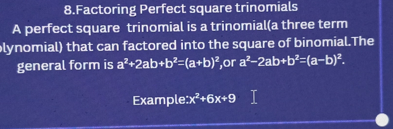 Factoring Perfect square trinomials 
A perfect square trinomial is a trinomial(a three term 
plynomial) that can factored into the square of binomial.The 
general form is a^2+2ab+b^2=(a+b)^2 ,or a^2-2ab+b^2=(a-b)^2. 
Example: x^2+6x+9