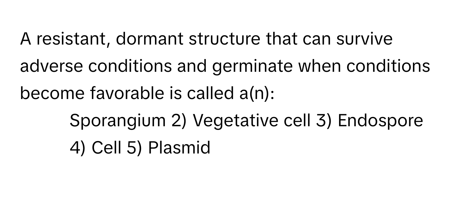 A resistant, dormant structure that can survive adverse conditions and germinate when conditions become favorable is called a(n):

1) Sporangium 2) Vegetative cell 3) Endospore 4) Cell 5) Plasmid